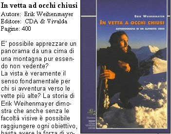 In vetta ad occhi chiusi 
Autore: Erik Weihenmayer  
Editore: CDA & Vivalda
Pagine: 400

E possibile apprezzare un panorama da una cima di una montagna pur essendo non vedente? 
La vista  veramente il senso fondamentale per chi si avventura verso le vette pi alte? La storia di Erik Weihenmayer dimostra che anche senza le facolt visive  possibile raggiungere ogni obiettivo, basta avere la forza di volont per raggiungerlo. Erik ha infatti subito una retinoschisi allet di tre anni, un progressivo distacco delle retine che lo ha reso cieco. La sua infanzia  fatta di libri scritti in braille e del suo fedele cane guida, ma Erik ha un sogno, diventare un alpinista. La sua forza ha dellincredibile, le sue imprese sono il Monte Mc Kinley, lAconcagua, il Kilimanjaro e addirittura lEverest. In vetta ad occhi chiusi  lautobiografia di un alpinista cieco, ma capace di vedere molto lontano, un libro sconvolgente che  in grado di insegnare molto. 
